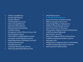 • Cellular angiofibroma
• Nuchal-type fibroma
• Gardner fibroma
• Calcifying fibrous tumour
• Giant cell angiofibroma
• Superficial fibromatoses
• Desmoid-type fibromatoses
• Lipofibromatosis
• Extrapleural solitary fibrous tumour and
• haemangiopericytoma
• Inflammatory myofibroblastic tumour
• Low grade myofibroblastic sarcoma
• Myxoinflammatory fibroblastic sarcoma
• Infantile fibrosarcoma
• Myxofibrosarcoma
• Low grade fibromyxoid sarcoma
• Sclerosing epithelioid fibrosarcoma
• Adult fibrosarcoma
• 3 Fibrohistiocytic tumours
• Giant cell tumour of tendon sheath
• Diffuse-type giant cell tumour
• Deep benign fibrous histiocytoma
• Plexiform fibrohistiocytic tumour
• Giant cell tumour of soft tissue
• Pleomorphic malignant fibrous histiocytoma
• Undifferentiated high grade
• pleomorphic sarcoma
• Giant cell malignant fibrous histiocytoma
• Undifferentiated pleomorphic sarcoma
• with giant cells
• Inflammatory malignant fibrous histiocytoma
• Undifferentiated pleomorphic sarcoma
• with prominent inflammation
 