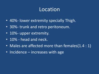 Location
• 40%- lower extremity specially Thigh.
• 30%- trunk and retro peritoneum.
• 10%- upper extremity.
• 10% - head and neck.
• Males are affected more than females(1.4 : 1)
• Incidence – increases with age
 