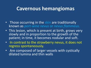 Cavernous hemangiomas
• Those occurring in the skin are traditionally
known as port-wine nevus or nevus flammeus.
• This lesion, which is present at birth, grows very
slowly and in proportion to the growth of the
patient; in time, it becomes nodular and soft.
• In contrast to the strawberry nevus, it does not
regress spontaneously.
• Are composed of larger vessels with cystically
dilated lumina and thin walls
 