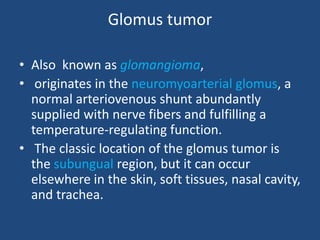 Glomus tumor
• Also known as glomangioma,
• originates in the neuromyoarterial glomus, a
normal arteriovenous shunt abundantly
supplied with nerve fibers and fulfilling a
temperature-regulating function.
• The classic location of the glomus tumor is
the subungual region, but it can occur
elsewhere in the skin, soft tissues, nasal cavity,
and trachea.
 