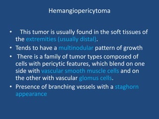Hemangiopericytoma
• This tumor is usually found in the soft tissues of
the extremities (usually distal).
• Tends to have a multinodular pattern of growth
• There is a family of tumor types composed of
cells with pericytic features, which blend on one
side with vascular smooth muscle cells and on
the other with vascular glomus cells.
• Presence of branching vessels with a staghorn
appearance
 