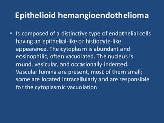 Epithelioid hemangioendothelioma
• Is composed of a distinctive type of endothelial cells
having an epithelial-like or histiocyte-like
appearance. The cytoplasm is abundant and
eosinophilic, often vacuolated. The nucleus is
round, vesicular, and occasionally indented.
Vascular lumina are present, most of them small;
some are located intracellularly and are responsible
for the cytoplasmic vacuolation
 