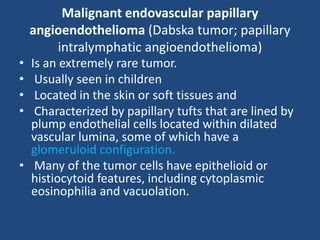 Malignant endovascular papillary
angioendothelioma (Dabska tumor; papillary
intralymphatic angioendothelioma)
• Is an extremely rare tumor.
• Usually seen in children
• Located in the skin or soft tissues and
• Characterized by papillary tufts that are lined by
plump endothelial cells located within dilated
vascular lumina, some of which have a
glomeruloid configuration.
• Many of the tumor cells have epithelioid or
histiocytoid features, including cytoplasmic
eosinophilia and vacuolation.
 