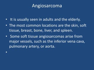 Angiosarcoma
• It is usually seen in adults and the elderly.
• The most common locations are the skin, soft
tissue, breast, bone, liver, and spleen.
• Some soft tissue angiosarcomas arise from
major vessels, such as the inferior vena cava,
pulmonary artery, or aorta.
•
 