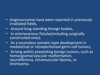 • Angiosarcomas have been reported in previously
irradiated fields,
• Around long-standing foreign bodies,
• In arteriovenous fistulas(including surgically
constructed ones).
• As a secondary somatic-type development in
mediastinal or retroperitoneal germ cell tumors,
• Arising within preexisting benign tumors, such as
hemangioma/vascular malformation,
neurofibroma, intramuscular lipoma, or
leiomyoma.
 