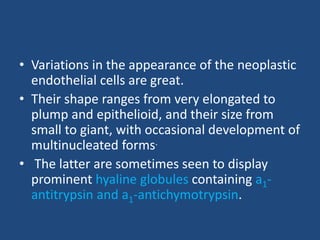 • Variations in the appearance of the neoplastic
endothelial cells are great.
• Their shape ranges from very elongated to
plump and epithelioid, and their size from
small to giant, with occasional development of
multinucleated forms.
• The latter are sometimes seen to display
prominent hyaline globules containing a1-
antitrypsin and a1-antichymotrypsin.
 