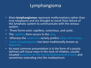 Lymphangioma
• Most lymphangiomas represent malformations rather than
true neoplasms and are thought to result from failure of
the lymphatic system to communicate with the venous
system.
• Three forms exist: capillary, cavernous, and cystic .
• The capillary form occurs in the skin,
• Whereas the cavernous variety prefers deep soft tissues.
• Cystic lymphangioma has been traditionally known as
hygroma.
• Its most common presentation is in the form of a poorly
defined soft tissue mass in the neck of children, usually
situated posterior to the sternocleidomastoid muscle and
sometimes extending into the mediastinum
 