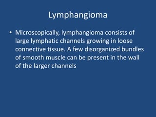 Lymphangioma
• Microscopically, lymphangioma consists of
large lymphatic channels growing in loose
connective tissue. A few disorganized bundles
of smooth muscle can be present in the wall
of the larger channels
 