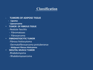 Classification
• TUMORS OF ADIPOSE TISSUE
- Lipoma
- Liposarcoma
• TUMOR OF FIBROUS TISSUE
- Nodular fasciitis
- Fibromatoses
- Fibrosarcoma
• FIBROHISTIOCYTIC TUMOR
- Fibrous histiocytoma
-Dermatofibrosarcoma protuberance
- Malignant Fibrous Histicytoma
• SKELETAL MUSCLE TUMOR
- Rhabdomyoma
- Rhabdomyosarcoma
 