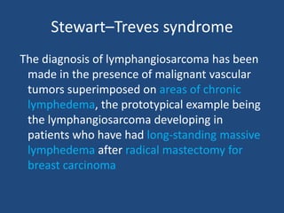 Stewart–Treves syndrome
The diagnosis of lymphangiosarcoma has been
made in the presence of malignant vascular
tumors superimposed on areas of chronic
lymphedema, the prototypical example being
the lymphangiosarcoma developing in
patients who have had long-standing massive
lymphedema after radical mastectomy for
breast carcinoma
 