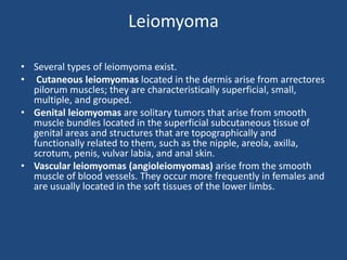 Leiomyoma
• Several types of leiomyoma exist.
• Cutaneous leiomyomas located in the dermis arise from arrectores
pilorum muscles; they are characteristically superficial, small,
multiple, and grouped.
• Genital leiomyomas are solitary tumors that arise from smooth
muscle bundles located in the superficial subcutaneous tissue of
genital areas and structures that are topographically and
functionally related to them, such as the nipple, areola, axilla,
scrotum, penis, vulvar labia, and anal skin.
• Vascular leiomyomas (angioleiomyomas) arise from the smooth
muscle of blood vessels. They occur more frequently in females and
are usually located in the soft tissues of the lower limbs.
 