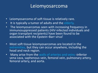 Leiomyosarcoma
• Leiomyosarcoma of soft tissue is relatively rare.
• It is typically a tumor of adults and the elderly.
• The leiomyosarcomas seen with increasing frequency in
immunosuppressed patients (HIV-infected individuals and
organ transplant recipients) have been found to be
associated with the Epstein–Barr virus[
• Most soft tissue leiomyosarcomas are located in the
extremities, but they can occur anywhere, including the
head and neck region.
• Many arise from the walls of arteries and veins -inferior
vena cava, saphenous vein, femoral vein, pulmonary artery,
femoral artery, and aorta.
 