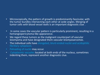 • Microscopically, the pattern of growth is predominantly fascicular, with
the tumor bundles intersecting each other at wide angles. Merging of
tumor cells with blood vessel walls is an important diagnostic clue .
• In some cases the vascular pattern is particularly prominent, resulting in a
hemangiopericytoma-like appearance.
• We regard these tumors as the malignant counterpart of vascular
leiomyoma and have designated them vascular leiomyosarcomas.
• The individual cells have elongated, blunt-ended nuclei and acidophilic
fibrillary cytoplasm.
• Palisading of nuclei may occur.
• Cytoplasmic vacuoles located at both ends of the nucleus, sometimes
indenting them, represent another diagnostic clue.
•
 