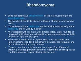 Rhabdomyoma
• Bona fide soft tissue benign tumors of skeletal muscle origin are
exceedingly rare.
• They can be divided into distinct subtypes, although some overlap
exists.
• Those known as the adult type are found almost exclusively in the
oral cavity and its vicinity in adult.
• Microscopically, the cells are well differentiated, large, rounded or
polygonal, with abundant acidophilic cytoplasm containing variable
amounts of lipid and glycogen.
• Some cells have features of ‘spider cells’, Cross striations and
intracytoplasmic rod-like (‘jack straw’) inclusions are frequent, and
intranuclear inclusions may be seen.
• There is no mitotic activity or nuclear atypia. The differential
diagnosis includes granular cell tumor, hibernoma, and the peculiar
condition known as crystal-storing histiocytosis
 