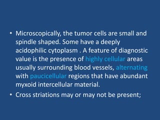 • Microscopically, the tumor cells are small and
spindle shaped. Some have a deeply
acidophilic cytoplasm . A feature of diagnostic
value is the presence of highly cellular areas
usually surrounding blood vessels, alternating
with paucicellular regions that have abundant
myxoid intercellular material.
• Cross striations may or may not be present;
 