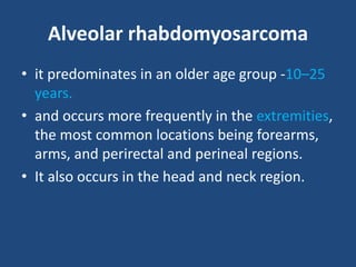 Alveolar rhabdomyosarcoma
• it predominates in an older age group -10–25
years.
• and occurs more frequently in the extremities,
the most common locations being forearms,
arms, and perirectal and perineal regions.
• It also occurs in the head and neck region.
 