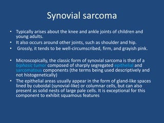 Synovial sarcoma
• Typically arises about the knee and ankle joints of children and
young adults.
• It also occurs around other joints, such as shoulder and hip.
• Grossly, it tends to be well-circumscribed, firm, and grayish pink.
• Microscopically, the classic form of synovial sarcoma is that of a
biphasic tumor composed of sharply segregated epithelial and
sarcomatous components (the terms being used descriptively and
not histogenetically)
• The epithelial areas usually appear in the form of gland-like spaces
lined by cuboidal (synovial-like) or columnar cells, but can also
present as solid nests of large pale cells. It is exceptional for this
component to exhibit squamous features
 