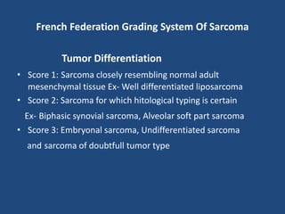 French Federation Grading System Of Sarcoma
Tumor Differentiation
• Score 1: Sarcoma closely resembling normal adult
mesenchymal tissue Ex- Well differentiated liposarcoma
• Score 2: Sarcoma for which hitological typing is certain
Ex- Biphasic synovial sarcoma, Alveolar soft part sarcoma
• Score 3: Embryonal sarcoma, Undifferentiated sarcoma
and sarcoma of doubtfull tumor type
 