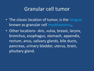 Granular cell tumor
• The classic location of tumor, is the tongue,
known as granular cell myoblastoma,.
• Other locations- skin, vulva, breast, larynx,
bronchus, esophagus, stomach, appendix,
rectum, anus, salivary glands, bile ducts,
pancreas, urinary bladder, uterus, brain,
pituitary gland.
 