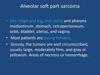 Alveolar soft part sarcoma
• Site- thigh and leg, oral cavity and pharynx
mediastinum ,stomach, retroperitoneum,
orbit, bladder, uterus, and vagina.
• Most patients are young females.
• Grossly, the tumors are well circumscribed,
usually large, moderately firm, and gray or
yellowish. Areas of necrosis or hemorrhage.
 