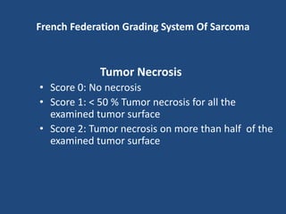 French Federation Grading System Of Sarcoma
Tumor Necrosis
• Score 0: No necrosis
• Score 1: < 50 % Tumor necrosis for all the
examined tumor surface
• Score 2: Tumor necrosis on more than half of the
examined tumor surface
 