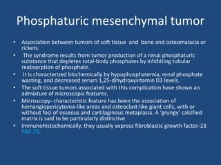 Phosphaturic mesenchymal tumor
• Association between tumors of soft tissue and bone and osteomalacia or
rickets.
• The syndrome results from tumor production of a renal phosphaturic
substance that depletes total-body phosphates by inhibiting tubular
reabsorption of phosphate.
• It is characterized biochemically by hypophosphatemia, renal phosphate
wasting, and decreased serum 1,25-dihydroxyvitamin D3 levels.
• The soft tissue tumors associated with this complication have shown an
admixture of microscopic features.
• Microscopy- characteristic feature has been the association of
hemangiopericytoma-like areas and osteoclast-like giant cells, with or
without foci of osseous and cartilaginous metaplasia. A ‘grungy’ calcified
matrix is said to be particularly distinctive
• Immunohistochemically, they usually express fibroblastic growth factor-23
FGF-23.
 