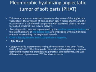 Pleomorphic hyalinizing angiectatic
tumor of soft parts (PHAT)
• This tumor type can simulate schwannoma by virtue of the angiectatic
vasculature, the presence of hemosiderin-laden macrophages, and the
occurrence of a spindle cell component with scattered bizarre nuclear
forms but practically no mitotic activity .
• Two diagnostic clues are represented by the nuclear pseudoinclusions and
the fact that many of the bizarre cells are embedded within a fibrinous
material surrounding the angiectatic vessels.
• CD34 is focally positive and S-100 protein is negative..
• Fig. 25.218
• Cytogenetically, supernumerary ring chromosomes have been found,
linking PHAT with other low-grade mesenchymal malignancies, such as
dermatofibrosarcoma protuberans, parosteal osteosarcoma, and well-
differentiated liposarcoma.[1894] Local recurrences
 