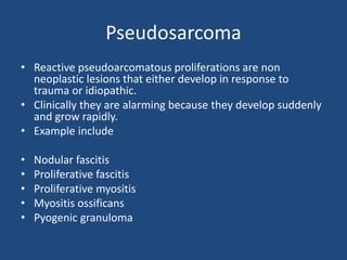 Pseudosarcoma
• Reactive pseudoarcomatous proliferations are non
neoplastic lesions that either develop in response to
trauma or idiopathic.
• Clinically they are alarming because they develop suddenly
and grow rapidly.
• Example include
• Nodular fascitis
• Proliferative fascitis
• Proliferative myositis
• Myositis ossificans
• Pyogenic granuloma
 