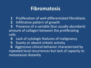 Fibromatosis
1 Proliferation of well-differentiated fibroblasts
2 Infiltrative pattern of growth
3 Presence of a variable (but usually abundant)
amount of collagen between the proliferating
cells
4 Lack of cytologic features of malignancy
5 Scanty or absent mitotic activity
6 Aggressive clinical behavior characterized by
repeated local recurrences but lack of capacity to
metastasize distantly
 