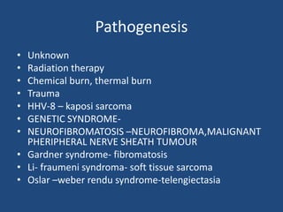 Pathogenesis
• Unknown
• Radiation therapy
• Chemical burn, thermal burn
• Trauma
• HHV-8 – kaposi sarcoma
• GENETIC SYNDROME-
• NEUROFIBROMATOSIS –NEUROFIBROMA,MALIGNANT
PHERIPHERAL NERVE SHEATH TUMOUR
• Gardner syndrome- fibromatosis
• Li- fraumeni syndroma- soft tissue sarcoma
• Oslar –weber rendu syndrome-telengiectasia
 