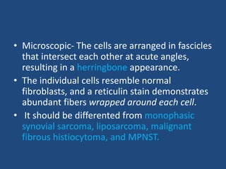 • Microscopic- The cells are arranged in fascicles
that intersect each other at acute angles,
resulting in a herringbone appearance.
• The individual cells resemble normal
fibroblasts, and a reticulin stain demonstrates
abundant fibers wrapped around each cell.
• It should be differented from monophasic
synovial sarcoma, liposarcoma, malignant
fibrous histiocytoma, and MPNST.
 