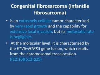Congenital fibrosarcoma (infantile
fibrosarcoma)
• is an extremely cellular tumor characterized
by very rapid growth and the capability for
extensive local invasion, but its metastatic rate
is negligible.
• At the molecular level, it is characterized by
the ETV6–NTRK3 gene fusion, which results
from the chromosomal translocation
t(12;15)(p13;q25)
 