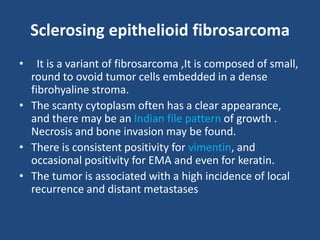 Sclerosing epithelioid fibrosarcoma
• It is a variant of fibrosarcoma ,It is composed of small,
round to ovoid tumor cells embedded in a dense
fibrohyaline stroma.
• The scanty cytoplasm often has a clear appearance,
and there may be an Indian file pattern of growth .
Necrosis and bone invasion may be found.
• There is consistent positivity for vimentin, and
occasional positivity for EMA and even for keratin.
• The tumor is associated with a high incidence of local
recurrence and distant metastases
 