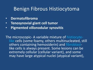 Benign Fibrous Histiocytoma
• Dermatofibroma
• Tenosynovial giant cell tumor
• Pigmented villonodular synovitis
The microscopic- A variable mixture of histiocyte-
like cells (some foamy, others multinucleated, still
others containing hemosiderin) and fibroblast-
like cells is always present. Some lesions can be
extremely cellular (cellular variant), and some
may have large atypical nuclei (atypical variant),
 