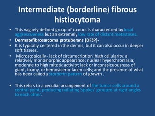 Intermediate (borderline) fibrous
histiocytoma
• This vaguely defined group of tumors is characterized by local
aggressiveness but an extremely low rate of distant metastases.
• Dermatofibrosarcoma protuberans (DFSP)-
• It is typically centered in the dermis, but it can also occur in deeper
soft tissues.
• Microscopically - lack of circumscription; high cellularity; a
relatively monomorphic appearance; nuclear hyperchromasia;
moderate to high mitotic activity; lack or inconspicuousness of
giant, foamy, or hemosiderin-laden cells; and the presence of what
has been called a storiform pattern of growth .
• This refers to a peculiar arrangement of the tumor cells around a
central point, producing radiating ‘spokes’ grouped at right angles
to each other.
 