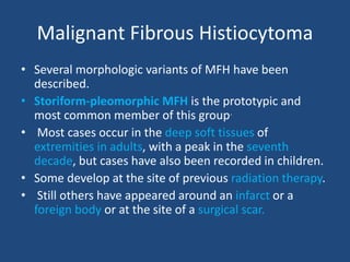 Malignant Fibrous Histiocytoma
• Several morphologic variants of MFH have been
described.
• Storiform-pleomorphic MFH is the prototypic and
most common member of this group.
• Most cases occur in the deep soft tissues of
extremities in adults, with a peak in the seventh
decade, but cases have also been recorded in children.
• Some develop at the site of previous radiation therapy.
• Still others have appeared around an infarct or a
foreign body or at the site of a surgical scar.
 