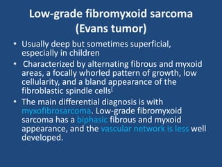 Low-grade fibromyxoid sarcoma
(Evans tumor)
• Usually deep but sometimes superficial,
especially in children
• Characterized by alternating fibrous and myxoid
areas, a focally whorled pattern of growth, low
cellularity, and a bland appearance of the
fibroblastic spindle cells[
• The main differential diagnosis is with
myxofibrosarcoma. Low-grade fibromyxoid
sarcoma has a biphasic fibrous and myxoid
appearance, and the vascular network is less well
developed.
 