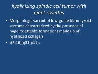 hyalinizing spindle cell tumor with
giant rosettes
• Morphologic variant of low-grade fibromyxoid
sarcoma characterized by the presence of
huge rosettelike formations made up of
hyalinized collagen
• t(7;16)(q33;p11).
 