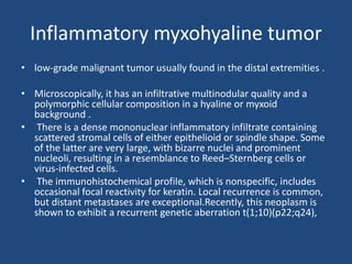 Inflammatory myxohyaline tumor
• low-grade malignant tumor usually found in the distal extremities .
• Microscopically, it has an infiltrative multinodular quality and a
polymorphic cellular composition in a hyaline or myxoid
background .
• There is a dense mononuclear inflammatory infiltrate containing
scattered stromal cells of either epithelioid or spindle shape. Some
of the latter are very large, with bizarre nuclei and prominent
nucleoli, resulting in a resemblance to Reed–Sternberg cells or
virus-infected cells.
• The immunohistochemical profile, which is nonspecific, includes
occasional focal reactivity for keratin. Local recurrence is common,
but distant metastases are exceptional.Recently, this neoplasm is
shown to exhibit a recurrent genetic aberration t(1;10)(p22;q24),
 