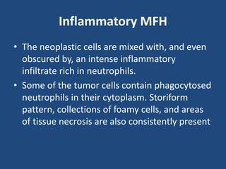 Inflammatory MFH
• The neoplastic cells are mixed with, and even
obscured by, an intense inflammatory
infiltrate rich in neutrophils.
• Some of the tumor cells contain phagocytosed
neutrophils in their cytoplasm. Storiform
pattern, collections of foamy cells, and areas
of tissue necrosis are also consistently present
 