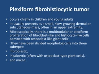 Plexiform fibrohistiocytic tumor
• occurs chiefly in children and young adults.
• It usually presents as a small, slow-growing dermal or
subcutaneous mass, often in an upper extremity.
• Microscopically, there is a multinodular or plexiform
proliferation of fibroblast-like and histiocyte-like cells
admixed with osteoclast-like giant cells.
• They have been divided morphologically into three
subtypes:
• fibroblastic,
• histiocytic (often with osteoclast-type giant cells),
• and mixed.
 