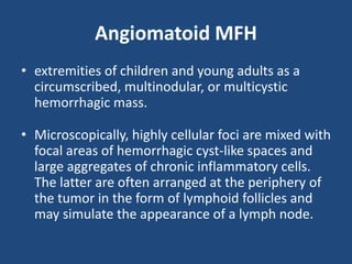 Angiomatoid MFH
• extremities of children and young adults as a
circumscribed, multinodular, or multicystic
hemorrhagic mass.
• Microscopically, highly cellular foci are mixed with
focal areas of hemorrhagic cyst-like spaces and
large aggregates of chronic inflammatory cells.
The latter are often arranged at the periphery of
the tumor in the form of lymphoid follicles and
may simulate the appearance of a lymph node.
 