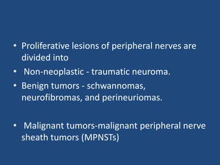 • Proliferative lesions of peripheral nerves are
divided into
• Non-neoplastic - traumatic neuroma.
• Benign tumors - schwannomas,
neurofibromas, and perineuriomas.
• Malignant tumors-malignant peripheral nerve
sheath tumors (MPNSTs)
 