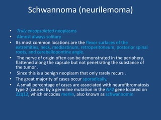 Schwannoma (neurilemoma)
• Truly encapsulated neoplasms
• Almost always solitary
• Its most common locations are the flexor surfaces of the
extremities, neck, mediastinum, retroperitoneum, posterior spinal
roots, and cerebellopontine angle.
• The nerve of origin often can be demonstrated in the periphery,
flattened along the capsule but not penetrating the substance of
the tumor .
• Since this is a benign neoplasm that only rarely recurs .
• The great majority of cases occur sporadically.
• A small percentage of cases are associated with neurofibromatosis
type 2 (caused by a germline mutation in the NF2 gene located on
22q12, which encodes merlin, also known as schwannomin
 