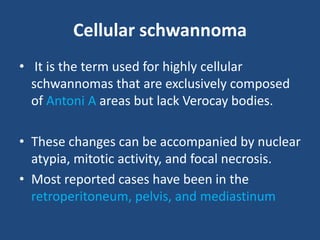 Cellular schwannoma
• It is the term used for highly cellular
schwannomas that are exclusively composed
of Antoni A areas but lack Verocay bodies.
• These changes can be accompanied by nuclear
atypia, mitotic activity, and focal necrosis.
• Most reported cases have been in the
retroperitoneum, pelvis, and mediastinum
 