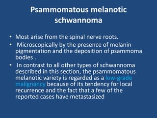Psammomatous melanotic
schwannoma
• Most arise from the spinal nerve roots.
• Microscopically by the presence of melanin
pigmentation and the deposition of psammoma
bodies .
• In contrast to all other types of schwannoma
described in this section, the psammomatous
melanotic variety is regarded as a low-grade
malignancy because of its tendency for local
recurrence and the fact that a few of the
reported cases have metastasized
 