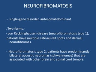NEUROFIBROMATOSIS
- single-gene disorder, autosomal-dominant
. Two forms.-
- von Recklinghausen disease (neurofibromatosis type 1),
patients have multiple café-au-lait spots and dermal
neurofibromas.
- Neurofibromatosis type 2, patients have predominantly
bilateral acoustic neuromas (schwannomas) that are
associated with other brain and spinal cord tumors.
 