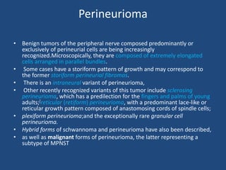 Perineurioma
• Benign tumors of the peripheral nerve composed predominantly or
exclusively of perineurial cells are being increasingly
recognized.Microscopically, they are composed of extremely elongated
cells arranged in parallel bundles.
• Some cases have a storiform pattern of growth and may correspond to
the former storiform perineurial fibromas.
• There is an intraneural variant of perineurioma,
• Other recently recognized variants of this tumor include sclerosing
perineurioma, which has a predilection for the fingers and palms of young
adults;[reticular (retiform) perineurioma, with a predominant lace-like or
reticular growth pattern composed of anastomosing cords of spindle cells;
• plexiform perineurioma;and the exceptionally rare granular cell
perineurioma.
• Hybrid forms of schwannoma and perineurioma have also been described,
• as well as malignant forms of perineurioma, the latter representing a
subtype of MPNST
 