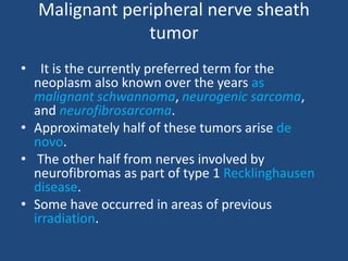 Malignant peripheral nerve sheath
tumor
• It is the currently preferred term for the
neoplasm also known over the years as
malignant schwannoma, neurogenic sarcoma,
and neurofibrosarcoma.
• Approximately half of these tumors arise de
novo.
• The other half from nerves involved by
neurofibromas as part of type 1 Recklinghausen
disease.
• Some have occurred in areas of previous
irradiation.
 