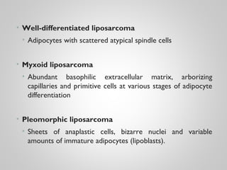 • Well-differentiated liposarcoma
• Adipocytes with scattered atypical spindle cells
• Myxoid liposarcoma
• Abundant basophilic extracellular matrix, arborizing
capillaries and primitive cells at various stages of adipocyte
differentiation
• Pleomorphic liposarcoma
• Sheets of anaplastic cells, bizarre nuclei and variable
amounts of immature adipocytes (lipoblasts).
 